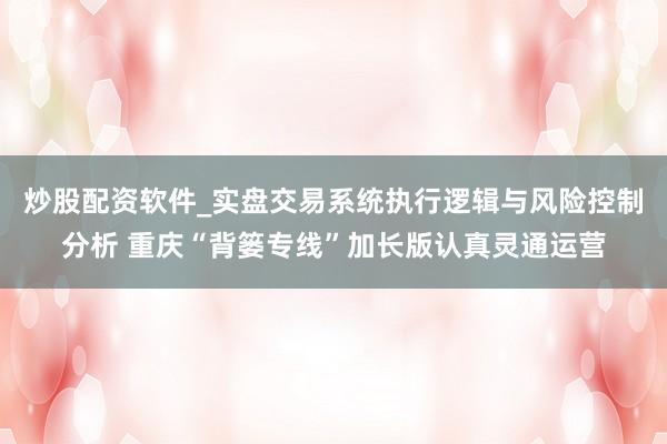 炒股配资软件_实盘交易系统执行逻辑与风险控制分析 重庆“背篓专线”加长版认真灵通运营