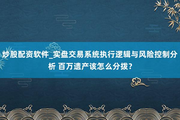 炒股配资软件_实盘交易系统执行逻辑与风险控制分析 百万遗产该怎么分拨？