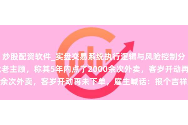 炒股配资软件_实盘交易系统执行逻辑与风险控制分析 佛山一餐馆雇主寻找老主顾，称其5年内点了2000余次外卖，客岁开动再未下单，雇主喊话：报个吉祥就好