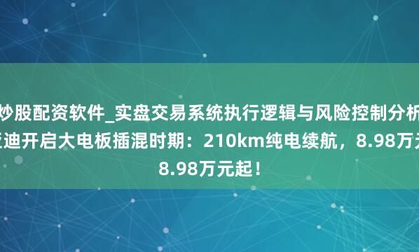 炒股配资软件_实盘交易系统执行逻辑与风险控制分析 比亚迪开启大电板插混时期:210km纯电续航,8.98万元起!