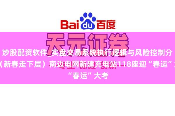 炒股配资软件_实盘交易系统执行逻辑与风险控制分析 （新春走下层）南边电网新建充电站118座迎“春运”大考