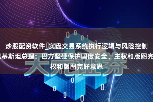 炒股配资软件_实盘交易系统执行逻辑与风险控制分析 巴基斯坦总理：巴方坚硬保护国度安全、主权和版图完好意思