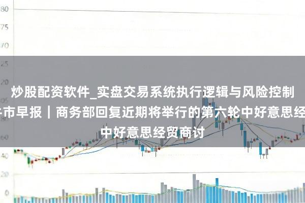 炒股配资软件_实盘交易系统执行逻辑与风险控制分析 牛市早报｜商务部回复近期将举行的第六轮中好意思经贸商讨