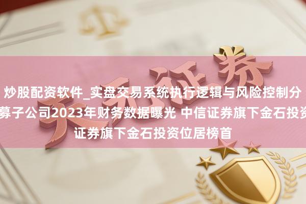 炒股配资软件_实盘交易系统执行逻辑与风险控制分析 券商私募子公司2023年财务数据曝光 中信证券旗下金石投资位居榜首