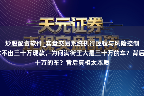 炒股配资软件_实盘交易系统执行逻辑与风险控制分析 明明拿不出三十万现款，为何满街王人是三十万的车？背后真相太本质