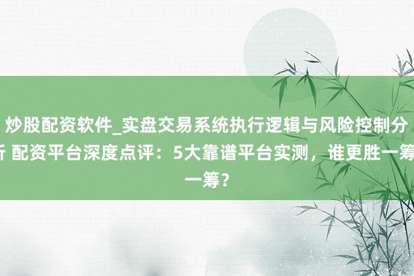 炒股配资软件_实盘交易系统执行逻辑与风险控制分析 配资平台深度点评：5大靠谱平台实测，谁更胜一筹？