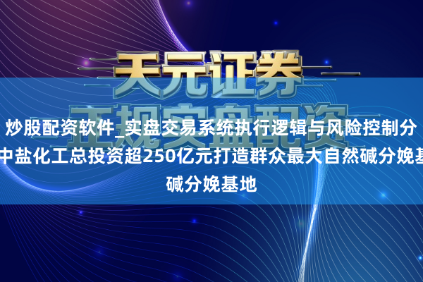 炒股配资软件_实盘交易系统执行逻辑与风险控制分析 中盐化工总投资超250亿元打造群众最大自然碱分娩基地