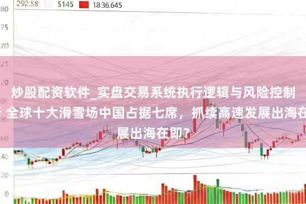 炒股配资软件_实盘交易系统执行逻辑与风险控制分析 全球十大滑雪场中国占据七席，抓续高速发展出海在即？