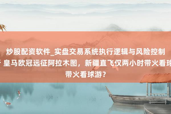 炒股配资软件_实盘交易系统执行逻辑与风险控制分析 皇马欧冠远征阿拉木图，新疆直飞仅两小时带火看球游？