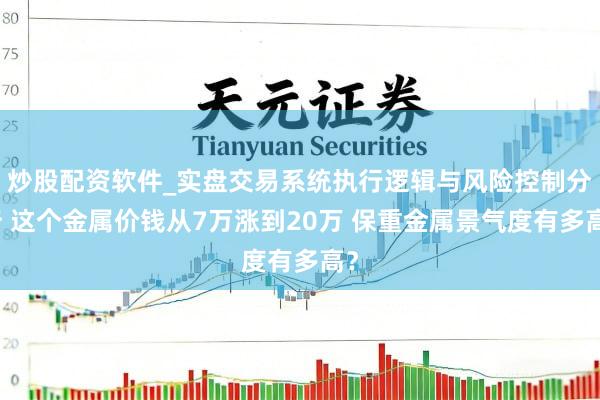 炒股配资软件_实盘交易系统执行逻辑与风险控制分析 这个金属价钱从7万涨到20万 保重金属景气度有多高？