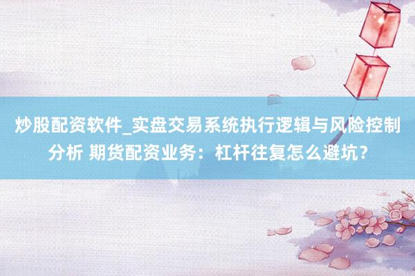 炒股配资软件_实盘交易系统执行逻辑与风险控制分析 期货配资业务：杠杆往复怎么避坑？