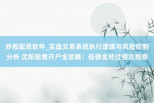 炒股配资软件_实盘交易系统执行逻辑与风险控制分析 沈阳股票开户全攻略：低佣金经过避坑指南