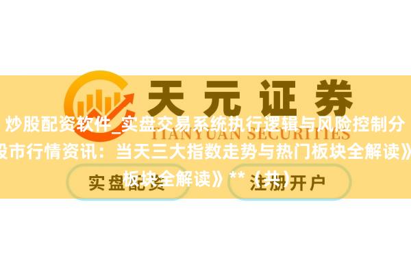 炒股配资软件_实盘交易系统执行逻辑与风险控制分析 **《股市行情资讯：当天三大指数走势与热门板块全解读》**（共）